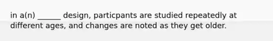 in a(n) ______ design, particpants are studied repeatedly at different ages, and changes are noted as they get older.