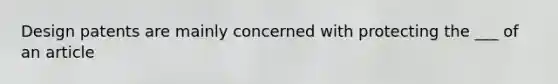 Design patents are mainly concerned with protecting the ___ of an article