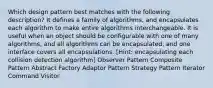 Which design pattern best matches with the following description? It defines a family of algorithms, and encapsulates each algorithm to make entire algorithms interchangeable. It is useful when an object should be configurable with one of many algorithms, and all algorithms can be encapsulated, and one interface covers all encapsulations. [Hint: encapsulating each collision detection algorithm] Observer Pattern Composite Pattern Abstract Factory Adaptor Pattern Strategy Pattern Iterator Command Visitor