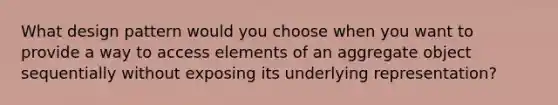 What design pattern would you choose when you want to provide a way to access elements of an aggregate object sequentially without exposing its underlying representation?