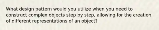 What design pattern would you utilize when you need to construct complex objects step by step, allowing for the creation of different representations of an object?