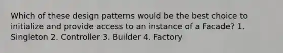 Which of these design patterns would be the best choice to initialize and provide access to an instance of a Facade? 1. Singleton 2. Controller 3. Builder 4. Factory