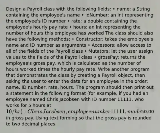 Design a Payroll class with the following fields: • name: a String containing the employee's name • idNumber: an int representing the employee's ID number • rate: a double containing the employee's hourly pay rate • hours: an int representing the number of hours this employee has worked The class should also have the following methods: • Constructor: takes the employee's name and ID number as arguments • Accessors: allow access to all of the fields of the Payroll class • Mutators: let the user assign values to the fields of the Payroll class • grossPay: returns the employee's gross pay, which is calculated as the number of hours worked times the hourly pay rate. Write another program that demonstrates the class by creating a Payroll object, then asking the user to enter the data for an employee in the order: name, ID number, rate, hours. The program should then print out a statement in the following format (for example, if you had an employee named Chris Jacobsen with ID number 11111, who works for 5 hours at 10/hr): Chris Jacobsen, employee number 11111, made50.00 in gross pay. Using text forming so that the gross pay is rounded to two decimal places.