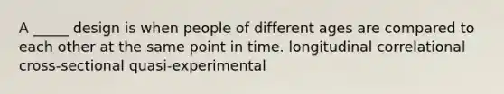 A _____ design is when people of different ages are compared to each other at the same point in time. longitudinal correlational cross-sectional quasi-experimental