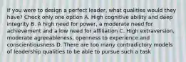 If you were to design a perfect leader, what qualities would they have? Check only one option A. High cognitive ability and deep integrity B. A high need for power, a moderate need for achievement and a low need for affiliation C. High extraversion, moderate agreeableness, openness to experience and conscientiousness D. There are too many contradictory models of leadership qualities to be able to pursue such a task