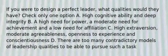 If you were to design a perfect leader, what qualities would they have? Check only one option A. High cognitive ability and deep integrity B. A high need for power, a moderate need for achievement and a low need for affiliation C. High extraversion, moderate agreeableness, openness to experience and conscientiousness D. There are too many contradictory models of leadership qualities to be able to pursue such a task