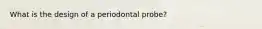 What is the design of a periodontal probe?