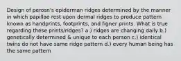 Design of perosn's epiderman ridges determined by the manner in which papillae rest upon dermal ridges to produce pattern known as handprints, footprints, and figner prints. What is true regarding these prints/ridges? a.) ridges are changing daily b.) genetically determined & unique to each person c.) identical twins do not have same ridge pattern d.) every human being has the same pattern