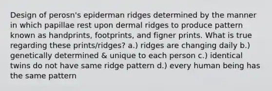 Design of perosn's epiderman ridges determined by the manner in which papillae rest upon dermal ridges to produce pattern known as handprints, footprints, and figner prints. What is true regarding these prints/ridges? a.) ridges are changing daily b.) genetically determined & unique to each person c.) identical twins do not have same ridge pattern d.) every human being has the same pattern