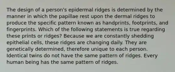 The design of a person's epidermal ridges is determined by the manner in which the papillae rest upon the dermal ridges to produce the specific pattern known as handprints, footprints, and fingerprints. Which of the following statements is true regarding these prints or ridges? Because we are constantly shedding epithelial cells, these ridges are changing daily. They are genetically determined, therefore unique to each person. Identical twins do not have the same pattern of ridges. Every human being has the same pattern of ridges.