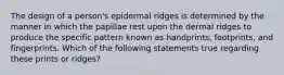 The design of a person's epidermal ridges is determined by the manner in which the papillae rest upon the dermal ridges to produce the specific pattern known as handprints, footprints, and fingerprints. Which of the following statements true regarding these prints or ridges?