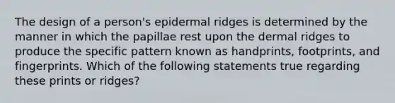 The design of a person's epidermal ridges is determined by the manner in which the papillae rest upon the dermal ridges to produce the specific pattern known as handprints, footprints, and fingerprints. Which of the following statements true regarding these prints or ridges?