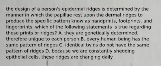 the design of a person's epidermal ridges is determined by the manner in which the papillae rest upon the dermal ridges to produce the specific pattern know as handprints, footprints, and fingerprints. which of the following statements is true regarding these prints or ridges? A. they are genetically determined, therefore unique to each person B. every human being has the same pattern of ridges C. identical twins do not have the same pattern of ridges D. because we are constantly shedding epithelial cells, these ridges are changing daily