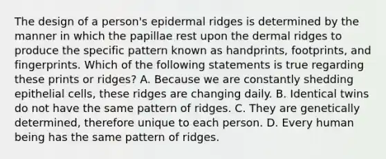 The design of a person's epidermal ridges is determined by the manner in which the papillae rest upon the dermal ridges to produce the specific pattern known as handprints, footprints, and fingerprints. Which of the following statements is true regarding these prints or ridges? A. Because we are constantly shedding epithelial cells, these ridges are changing daily. B. Identical twins do not have the same pattern of ridges. C. They are genetically determined, therefore unique to each person. D. Every human being has the same pattern of ridges.