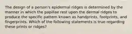 The design of a person's epidermal ridges is determined by the manner in which the papillae rest upon the dermal ridges to produce the specific pattern known as handprints, footprints, and fingerprints. Which of the following statements is true regarding these prints or ridges?