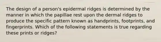 The design of a person's epidermal ridges is determined by the manner in which the papillae rest upon the dermal ridges to produce the specific pattern known as handprints, footprints, and fingerprints. Which of the following statements is true regarding these prints or ridges?