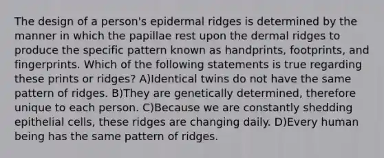 The design of a person's epidermal ridges is determined by the manner in which the papillae rest upon the dermal ridges to produce the specific pattern known as handprints, footprints, and fingerprints. Which of the following statements is true regarding these prints or ridges? A)Identical twins do not have the same pattern of ridges. B)They are genetically determined, therefore unique to each person. C)Because we are constantly shedding epithelial cells, these ridges are changing daily. D)Every human being has the same pattern of ridges.