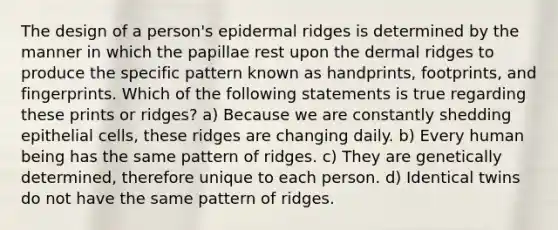 The design of a person's epidermal ridges is determined by the manner in which the papillae rest upon the dermal ridges to produce the specific pattern known as handprints, footprints, and fingerprints. Which of the following statements is true regarding these prints or ridges? a) Because we are constantly shedding epithelial cells, these ridges are changing daily. b) Every human being has the same pattern of ridges. c) They are genetically determined, therefore unique to each person. d) Identical twins do not have the same pattern of ridges.