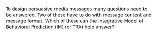 To design persuasive media messages many questions need to be answered. Two of these have to do with message content and message format. Which of these can the Integrative Model of Behavioral Prediction (IM) (or TRA) help answer?