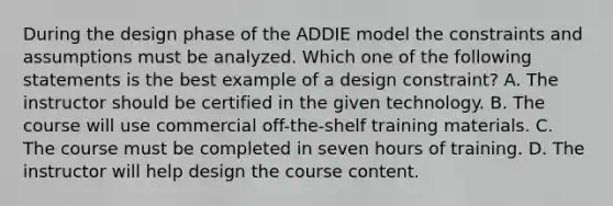 During the design phase of the ADDIE model the constraints and assumptions must be analyzed. Which one of the following statements is the best example of a design constraint? A. The instructor should be certified in the given technology. B. The course will use commercial off-the-shelf training materials. C. The course must be completed in seven hours of training. D. The instructor will help design the course content.