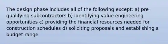 The design phase includes all of the following except: a) pre-qualifying subcontractors b) identifying value engineering opportunities c) providing the financial resources needed for construction schedules d) soliciting proposals and establishing a budget range