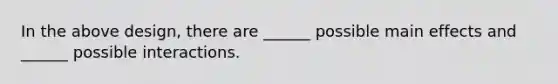 In the above design, there are ______ possible main effects and ______ possible interactions.