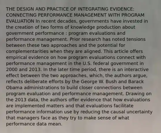 THE DESIGN AND PRACTICE OF INTEGRATING EVIDENCE: CONNECTING PERFORMANCE MANAGEMENT WITH PROGRAM EVALUATION In recent decades, governments have invested in the creation of two forms of knowledge production about government performance : program evaluations and performance management. Prior research has noted tensions between these two approaches and the potential for complementarities when they are aligned. This article offers empirical evidence on how program evaluations connect with performance management in the U.S. federal government in 2000 and 2013. In the later time period, there is an interactive effect between the two approaches, which, the authors argue, reflects deliberate efforts by the George W. Bush and Barack Obama administrations to build closer connections between program evaluation and performance management. Drawing on the 2013 data, the authors offer evidence that how evaluations are implemented matters and that evaluations facilitate performance information use by reducing the causal uncertainty that managers face as they try to make sense of what performance data mean.