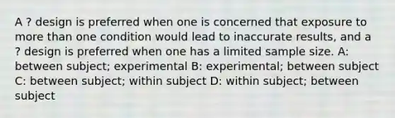 A ? design is preferred when one is concerned that exposure to more than one condition would lead to inaccurate results, and a ? design is preferred when one has a limited sample size. A: between subject; experimental B: experimental; between subject C: between subject; within subject D: within subject; between subject