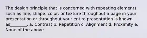 The design principle that is concerned with repeating elements such as line, shape, color, or texture throughout a page in your presentation or throughout your entire presentation is known as________. a. Contrast b. Repetition c. Alignment d. Proximity e. None of the above