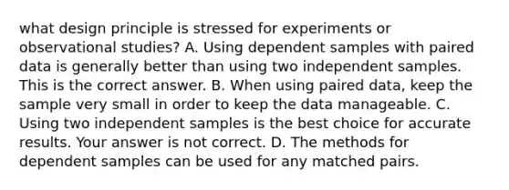 what design principle is stressed for experiments or observational studies? A. Using dependent samples with paired data is generally better than using two independent samples. This is the correct answer. B. When using paired​ data, keep the sample very small in order to keep the data manageable. C. Using two independent samples is the best choice for accurate results. Your answer is not correct. D. The methods for dependent samples can be used for any matched pairs.