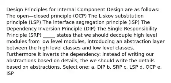 Design Principles for Internal Component Design are as follows: The open—closed principle (OCP) The Liskov substitution principle (LSP) The interface segregation principle (ISP) The Dependency Inversion Principle (DIP) The Single Responsibility Principle (SRP) _____ states that we should decouple high level modules from low level modules, introducing an abstraction layer between the high level classes and low level classes. Furthermore it inverts the dependency: instead of writing our abstractions based on details, the we should write the details based on abstractions. Select one: a. DIP b. SRP c. LSP d. OCP e. ISP