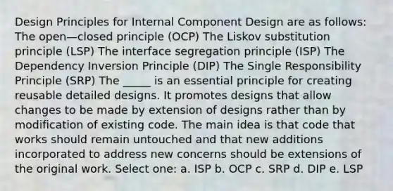 Design Principles for Internal Component Design are as follows: The open—closed principle (OCP) The Liskov substitution principle (LSP) The interface segregation principle (ISP) The Dependency Inversion Principle (DIP) The Single Responsibility Principle (SRP) The _____ is an essential principle for creating reusable detailed designs. It promotes designs that allow changes to be made by extension of designs rather than by modification of existing code. The main idea is that code that works should remain untouched and that new additions incorporated to address new concerns should be extensions of the original work. Select one: a. ISP b. OCP c. SRP d. DIP e. LSP