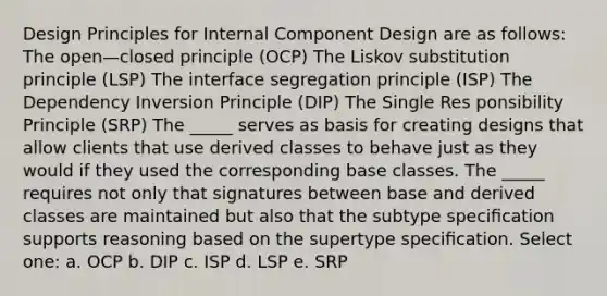 Design Principles for Internal Component Design are as follows: The open—closed principle (OCP) The Liskov substitution principle (LSP) The interface segregation principle (ISP) The Dependency Inversion Principle (DIP) The Single Res ponsibility Principle (SRP) The _____ serves as basis for creating designs that allow clients that use derived classes to behave just as they would if they used the corresponding base classes. The _____ requires not only that signatures between base and derived classes are maintained but also that the subtype speciﬁcation supports reasoning based on the supertype speciﬁcation. Select one: a. OCP b. DIP c. ISP d. LSP e. SRP