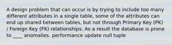 A design problem that can occur is by trying to include too many different attributes in a single table, some of the attributes can end up shared between tables, but not through Primary Key (PK) / Foreign Key (FK) relationships. As a result the database is prone to ____ anomalies. performance update null tuple