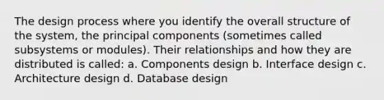 The design process where you identify the overall structure of the system, the principal components (sometimes called subsystems or modules). Their relationships and how they are distributed is called: a. Components design b. Interface design c. Architecture design d. Database design