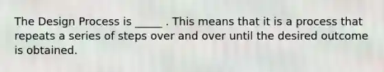 The Design Process is _____ . This means that it is a process that repeats a series of steps over and over until the desired outcome is obtained.