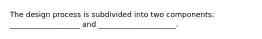 The design process is subdivided into two components: ___________________ and _____________________.