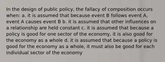 In the design of public policy, the fallacy of composition occurs when: a. it is assumed that because event B follows event A, event A causes event B b. it is assumed that other influences on a relationship are held constant c. it is assumed that because a policy is good for one sector of the economy, it is also good for the economy as a whole d. it is assumed that because a policy is good for the economy as a whole, it must also be good for each individual sector of the economy