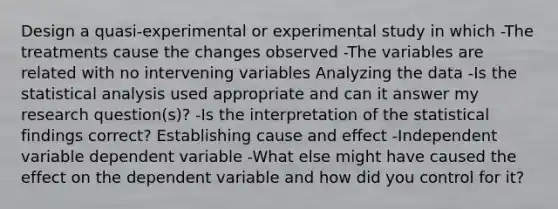 Design a quasi-experimental or experimental study in which -The treatments cause the changes observed -The variables are related with no intervening variables Analyzing the data -Is the statistical analysis used appropriate and can it answer my research question(s)? -Is the interpretation of the statistical findings correct? Establishing cause and effect -Independent variable dependent variable -What else might have caused the effect on the dependent variable and how did you control for it?