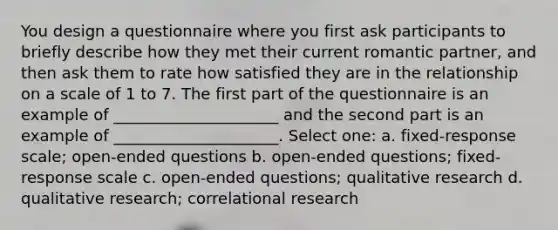 You design a questionnaire where you first ask participants to briefly describe how they met their current romantic partner, and then ask them to rate how satisfied they are in the relationship on a scale of 1 to 7. The first part of the questionnaire is an example of _____________________ and the second part is an example of _____________________. Select one: a. fixed-response scale; open-ended questions b. open-ended questions; fixed-response scale c. open-ended questions; qualitative research d. qualitative research; correlational research