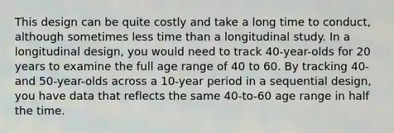 This design can be quite costly and take a long time to conduct, although sometimes less time than a longitudinal study. In a longitudinal design, you would need to track 40-year-olds for 20 years to examine the full age range of 40 to 60. By tracking 40- and 50-year-olds across a 10-year period in a sequential design, you have data that reflects the same 40-to-60 age range in half the time.