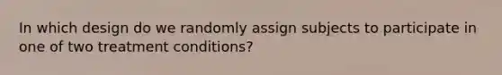 In which design do we randomly assign subjects to participate in one of two treatment conditions?