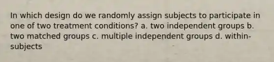 In which design do we randomly assign subjects to participate in one of two treatment conditions? a. two independent groups b. two matched groups c. multiple independent groups d. within-subjects ​