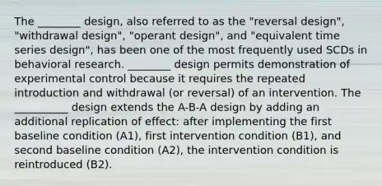 The ________ design, also referred to as the "reversal design", "withdrawal design", "operant design", and "equivalent time series design", has been one of the most frequently used SCDs in behavioral research. ________ design permits demonstration of experimental control because it requires the repeated introduction and withdrawal (or reversal) of an intervention. The __________ design extends the A-B-A design by adding an additional replication of effect: after implementing the first baseline condition (A1), first intervention condition (B1), and second baseline condition (A2), the intervention condition is reintroduced (B2).