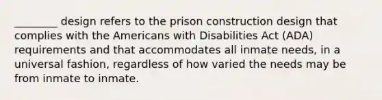 ________ design refers to the prison construction design that complies with the Americans with Disabilities Act (ADA) requirements and that accommodates all inmate needs, in a universal fashion, regardless of how varied the needs may be from inmate to inmate.