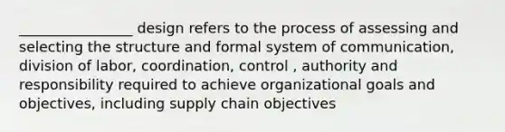 ________________ design refers to the process of assessing and selecting the structure and formal system of communication, division of labor, coordination, control , authority and responsibility required to achieve organizational goals and objectives, including supply chain objectives