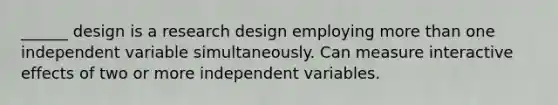 ______ design is a research design employing more than one independent variable simultaneously. Can measure interactive effects of two or more independent variables.