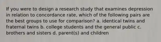 If you were to design a research study that examines depression in relation to concordance rate, which of the following pairs are the best groups to use for comparison? a. identical twins and fraternal twins b. college students and the general public c. brothers and sisters d. parent(s) and children