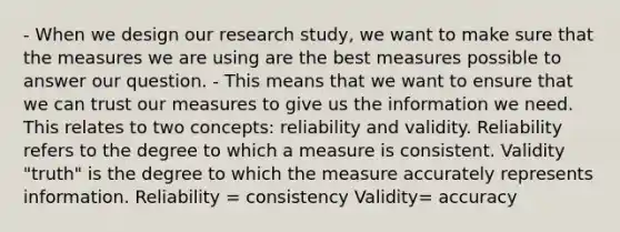 - When we design our research study, we want to make sure that the measures we are using are the best measures possible to answer our question. - This means that we want to ensure that we can trust our measures to give us the information we need. This relates to two concepts: reliability and validity. Reliability refers to the degree to which a measure is consistent. Validity "truth" is the degree to which the measure accurately represents information. Reliability = consistency Validity= accuracy