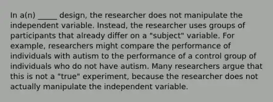 In a(n) _____ design, the researcher does not manipulate the independent variable. Instead, the researcher uses groups of participants that already differ on a "subject" variable. For example, researchers might compare the performance of individuals with autism to the performance of a control group of individuals who do not have autism. Many researchers argue that this is not a "true" experiment, because the researcher does not actually manipulate the independent variable.